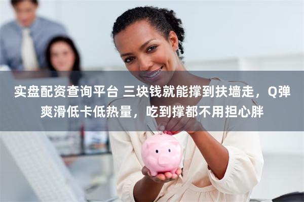 实盘配资查询平台 三块钱就能撑到扶墙走，Q弹爽滑低卡低热量，吃到撑都不用担心胖
