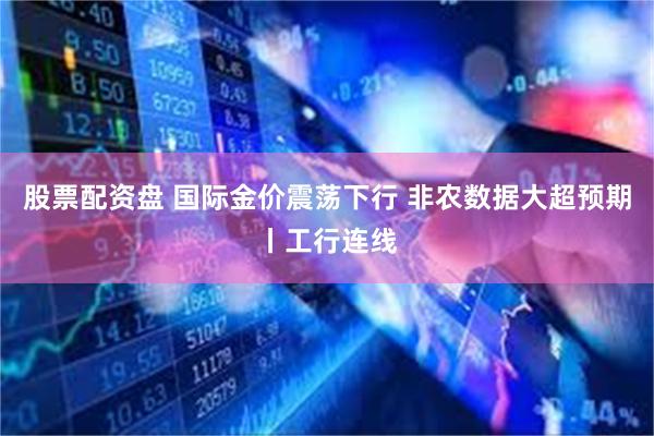 股票配资盘 国际金价震荡下行 非农数据大超预期丨工行连线