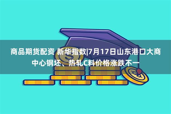 商品期货配资 新华指数|7月17日山东港口大商中心钢坯、热轧C料价格涨跌不一
