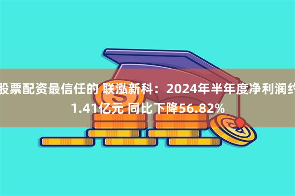 股票配资最信任的 联泓新科:2024年半年度净利润约1.41亿元 同比下降56.82%