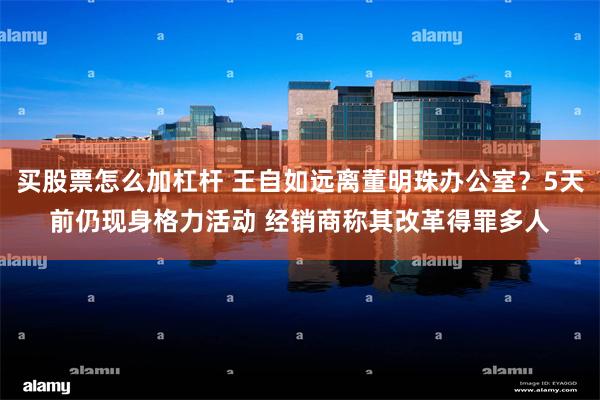 买股票怎么加杠杆 王自如远离董明珠办公室?5天前仍现身格力活动 经销商称其改革得罪多人