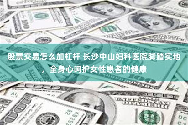 股票交易怎么加杠杆 长沙中山妇科医院脚踏实地,全身心呵护女性患者的健康