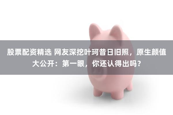 股票配资精选 网友深挖叶珂昔日旧照,原生颜值大公开:第一眼,你还认得出吗?
