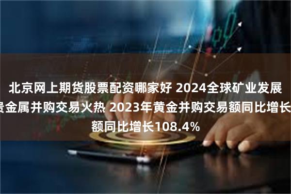 北京网上期货股票配资哪家好 2024全球矿业发展报告:贵金属并购交易火热 2023年黄金并购交易额同比增长108.4%
