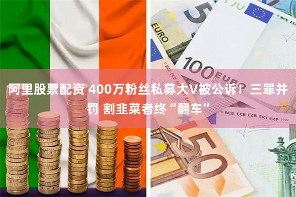 阿里股票配资 400万粉丝私募大V被公诉！三罪并罚 割韭菜者终“翻车”
