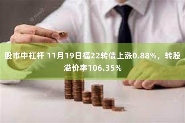 股市中杠杆 11月19日福22转债上涨0.88%，转股溢价率106.35%