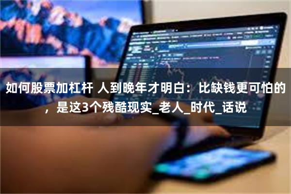 如何股票加杠杆 人到晚年才明白：比缺钱更可怕的，是这3个残酷现实_老人_时代_话说