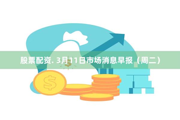 股票配资. 3月11日市场消息早报（周二）