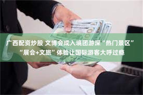 广西配资炒股 文博会成入境团游深“热门景区” “展会+文旅”体验让国际游客大呼过瘾