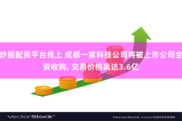 炒股配资平台线上 成都一家科技公司将被上市公司全资收购, 交易价格高达3.6亿