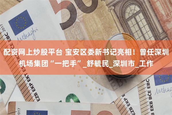 配资网上炒股平台 宝安区委新书记亮相！曾任深圳机场集团“一把手”_舒毓民_深圳市_工作