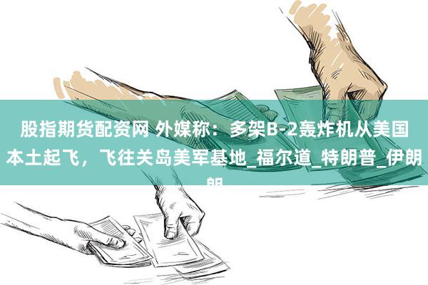 股指期货配资网 外媒称：多架B-2轰炸机从美国本土起飞，飞往关岛美军基地_福尔道_特朗普_伊朗