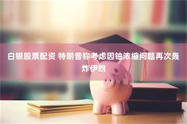 白银股票配资 特朗普称考虑因铀浓缩问题再次轰炸伊朗