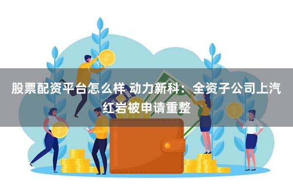 股票配资平台怎么样 动力新科：全资子公司上汽红岩被申请重整