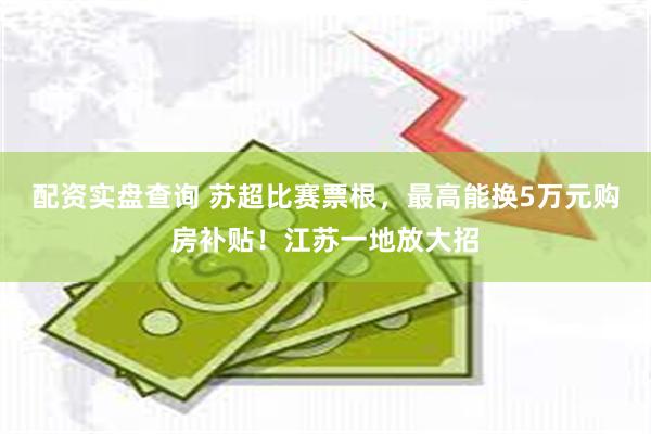 配资实盘查询 苏超比赛票根，最高能换5万元购房补贴！江苏一地放大招