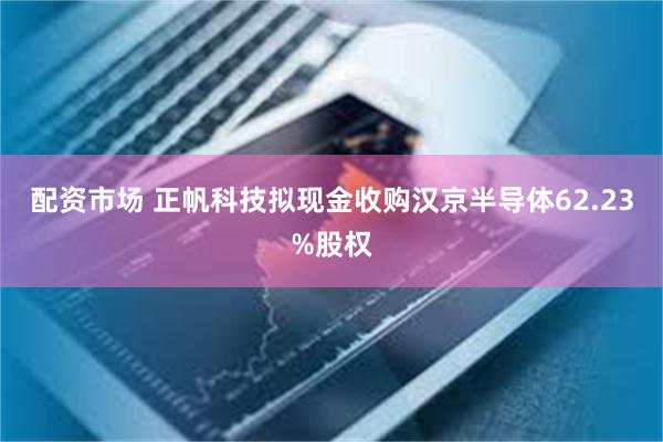 配资市场 正帆科技拟现金收购汉京半导体62.23%股权