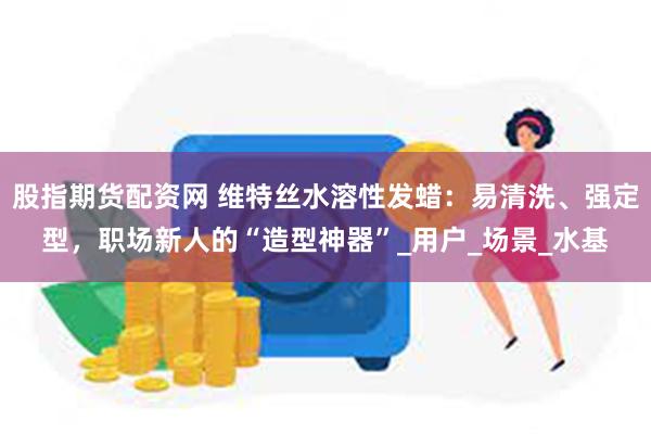 股指期货配资网 维特丝水溶性发蜡：易清洗、强定型，职场新人的“造型神器”_用户_场景_水基