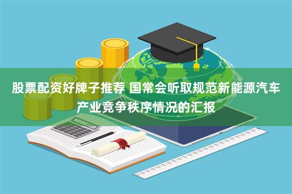 股票配资好牌子推荐 国常会听取规范新能源汽车产业竞争秩序情况的汇报