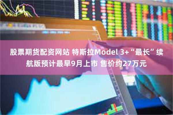 股票期货配资网站 特斯拉Model 3+“最长”续航版预计最早9月上市 售价约27万元