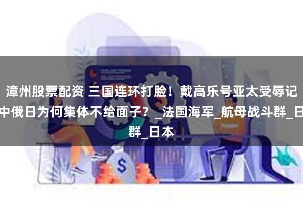 漳州股票配资 三国连环打脸！戴高乐号亚太受辱记：中俄日为何集体不给面子？_法国海军_航母战斗群_日本