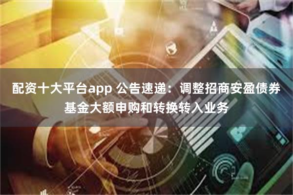配资十大平台app 公告速递：调整招商安盈债券基金大额申购和转换转入业务