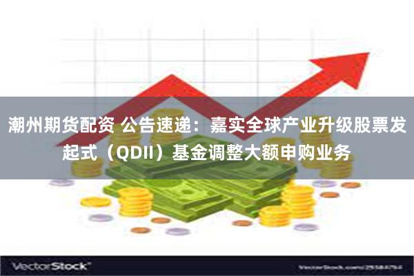 潮州期货配资 公告速递：嘉实全球产业升级股票发起式（QDII）基金调整大额申购业务