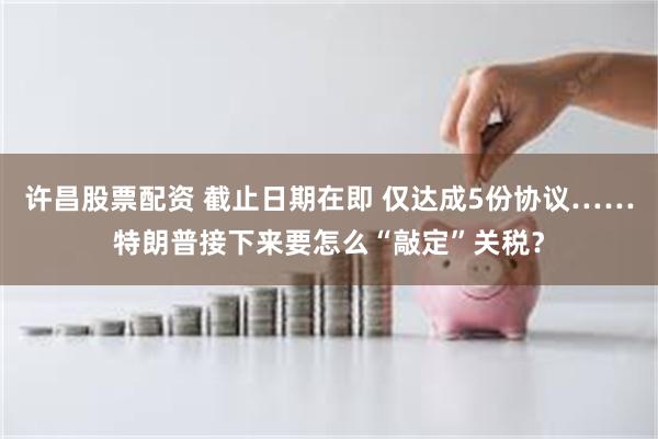 许昌股票配资 截止日期在即 仅达成5份协议……特朗普接下来要怎么“敲定”关税？