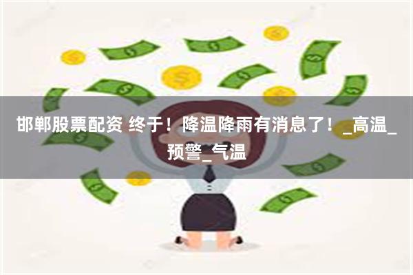 邯郸股票配资 终于！降温降雨有消息了！_高温_预警_气温