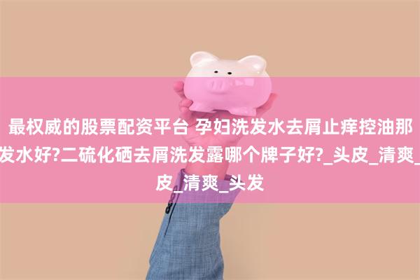 最权威的股票配资平台 孕妇洗发水去屑止痒控油那个洗发水好?二硫化硒去屑洗发露哪个牌子好?_头皮_清爽_头发