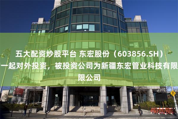 五大配资炒股平台 东宏股份（603856.SH）新增一起对外投资，被投资公司为新疆东宏管业科技有限公司