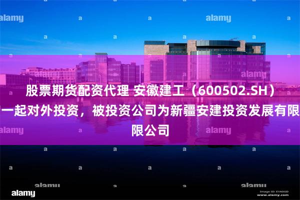 股票期货配资代理 安徽建工（600502.SH）新增一起对外投资，被投资公司为新疆安建投资发展有限公司