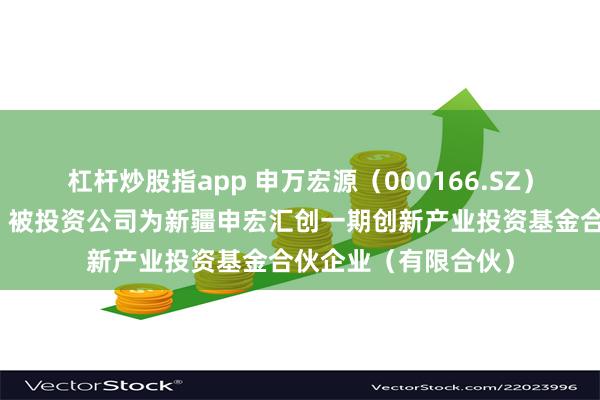 杠杆炒股指app 申万宏源（000166.SZ）新增一起对外投资，被投资公司为新疆申宏汇创一期创新产业投资基金合伙企业（有限合伙）