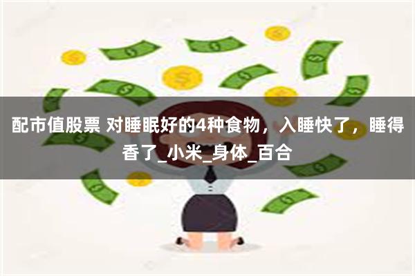 配市值股票 对睡眠好的4种食物，入睡快了，睡得香了_小米_身体_百合