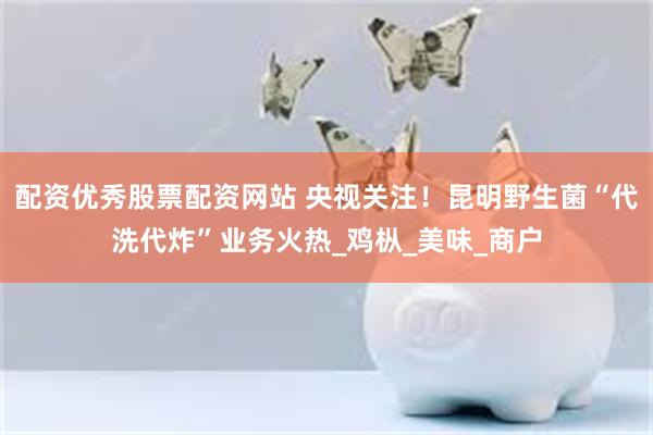配资优秀股票配资网站 央视关注！昆明野生菌“代洗代炸”业务火热_鸡枞_美味_商户