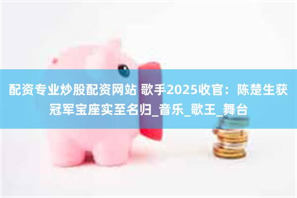 配资专业炒股配资网站 歌手2025收官：陈楚生获冠军宝座实至名归_音乐_歌王_舞台