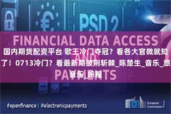 国内期货配资平台 歌王冷门夺冠？看各大官微就知道了！0713冷门？看最新期披荆斩棘_陈楚生_音乐_旅程