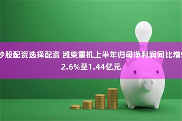 炒股配资选择配资 潍柴重机上半年归母净利润同比增52.6%至1.44亿元
