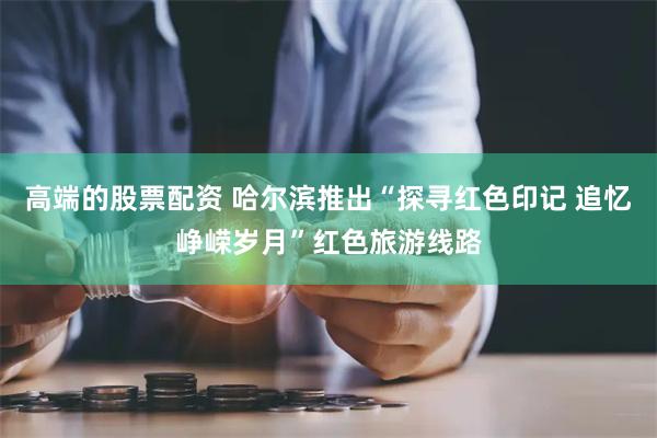 高端的股票配资 哈尔滨推出“探寻红色印记 追忆峥嵘岁月”红色旅游线路