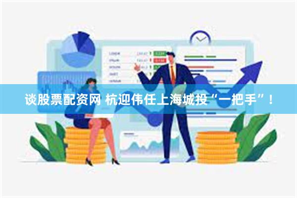 谈股票配资网 杭迎伟任上海城投“一把手”！